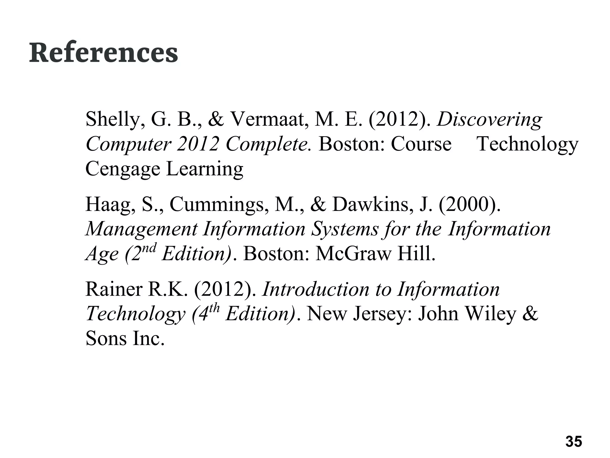 References
● Shelly, G. B., & Vermaat, M. E. (2012). Discovering
Computer 2012 Complete. Boston: Course Technology
Cengage Learning
● Haag, S., Cummings, M., & Dawkins, J. (2000).
Management Information Systems for the Information
Age (2nd
Edition). Boston: McGraw Hill.
● Rainer R.K. (2012). Introduction to Information
Technology (4th
Edition). New Jersey: John Wiley &
Sons Inc.
35 35
 