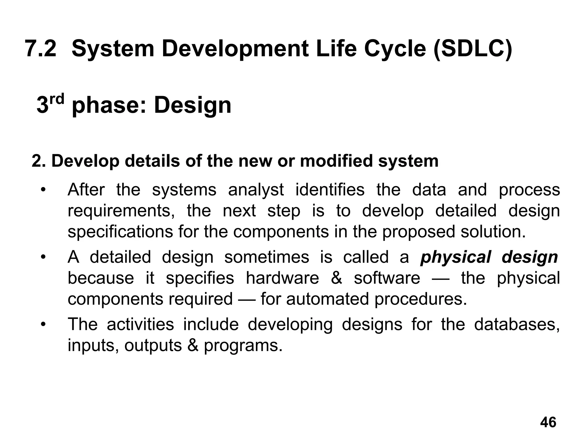 2. Develop details of the new or modified system
• After the systems analyst identifies the data and process
requirements, the next step is to develop detailed design
specifications for the components in the proposed solution.
• A detailed design sometimes is called a physical design
because it specifies hardware & software — the physical
components required — for automated procedures.
• The activities include developing designs for the databases,
inputs, outputs & programs.
7.2 System Development Life Cycle (SDLC)
3rd
phase: Design
46
 