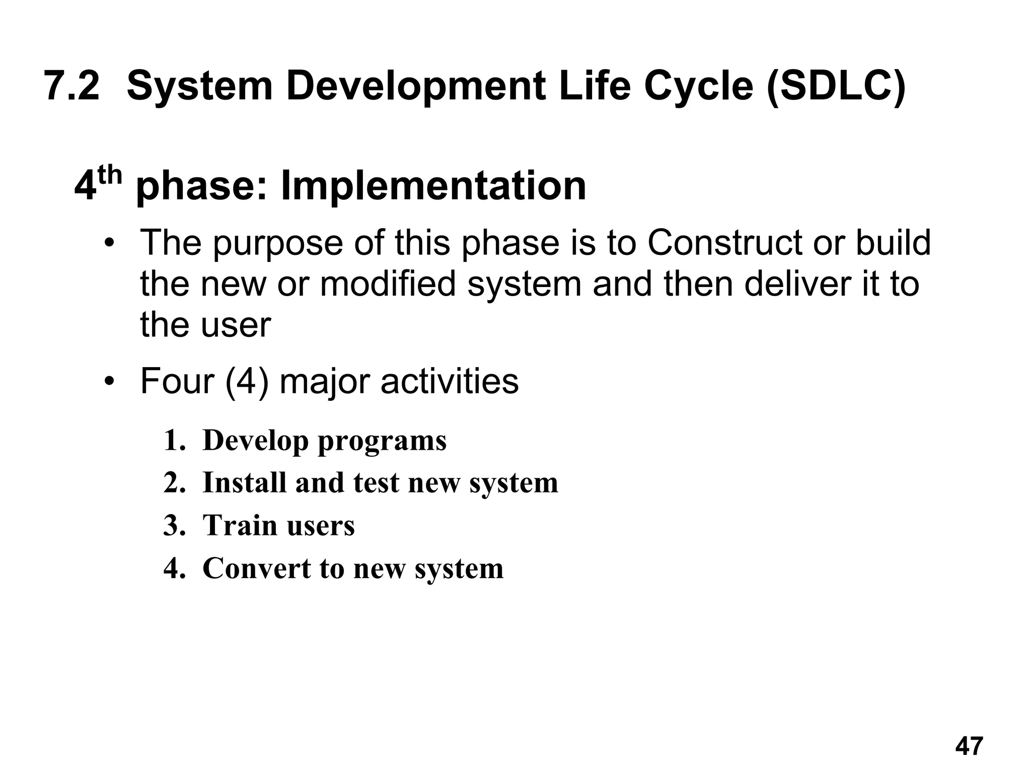 4th
phase: Implementation
• The purpose of this phase is to Construct or build
the new or modified system and then deliver it to
the user
• Four (4) major activities
7.2 System Development Life Cycle (SDLC)
1. Develop programs
2. Install and test new system
3. Train users
4. Convert to new system
47
 