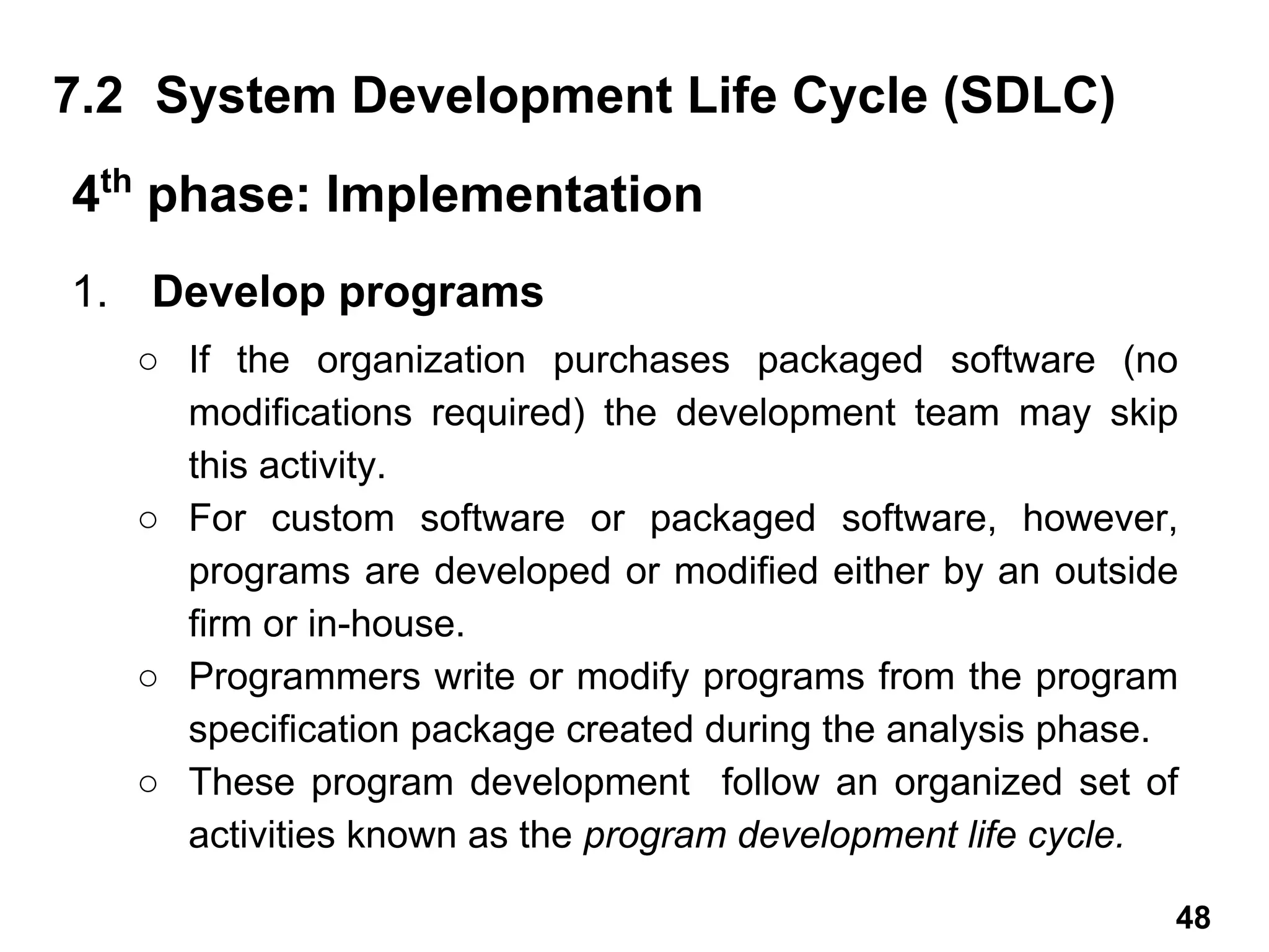 1. Develop programs
○ If the organization purchases packaged software (no
modifications required) the development team may skip
this activity.
○ For custom software or packaged software, however,
programs are developed or modified either by an outside
firm or in-house.
○ Programmers write or modify programs from the program
specification package created during the analysis phase.
○ These program development follow an organized set of
activities known as the program development life cycle.
7.2 System Development Life Cycle (SDLC)
4th
phase: Implementation
48
 