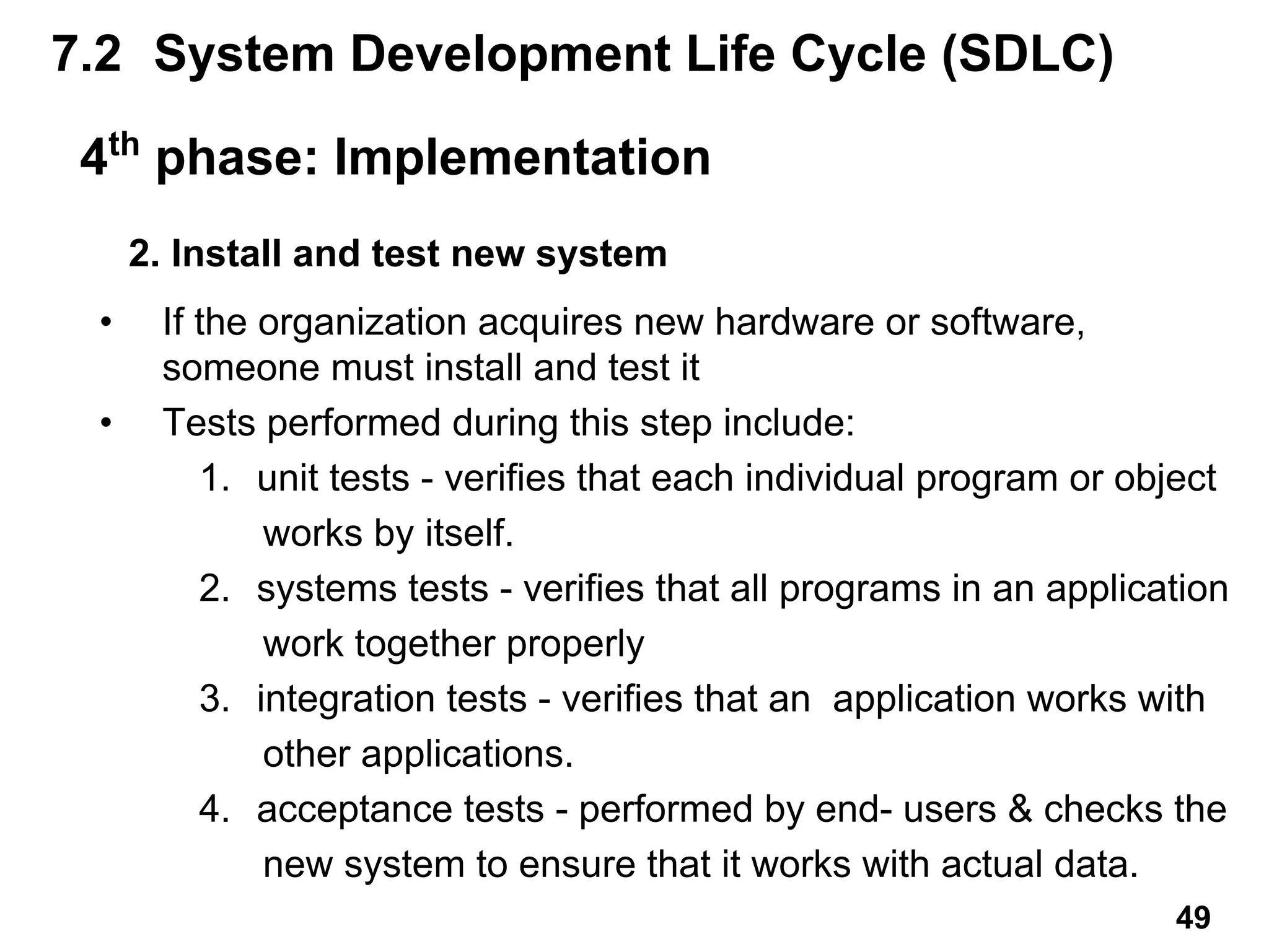 2. Install and test new system
• If the organization acquires new hardware or software,
someone must install and test it
• Tests performed during this step include:
1. unit tests - verifies that each individual program or object
works by itself.
2. systems tests - verifies that all programs in an application
work together properly
3. integration tests - verifies that an application works with
other applications.
4. acceptance tests - performed by end- users & checks the
new system to ensure that it works with actual data.
7.2 System Development Life Cycle (SDLC)
4th
phase: Implementation
49
 