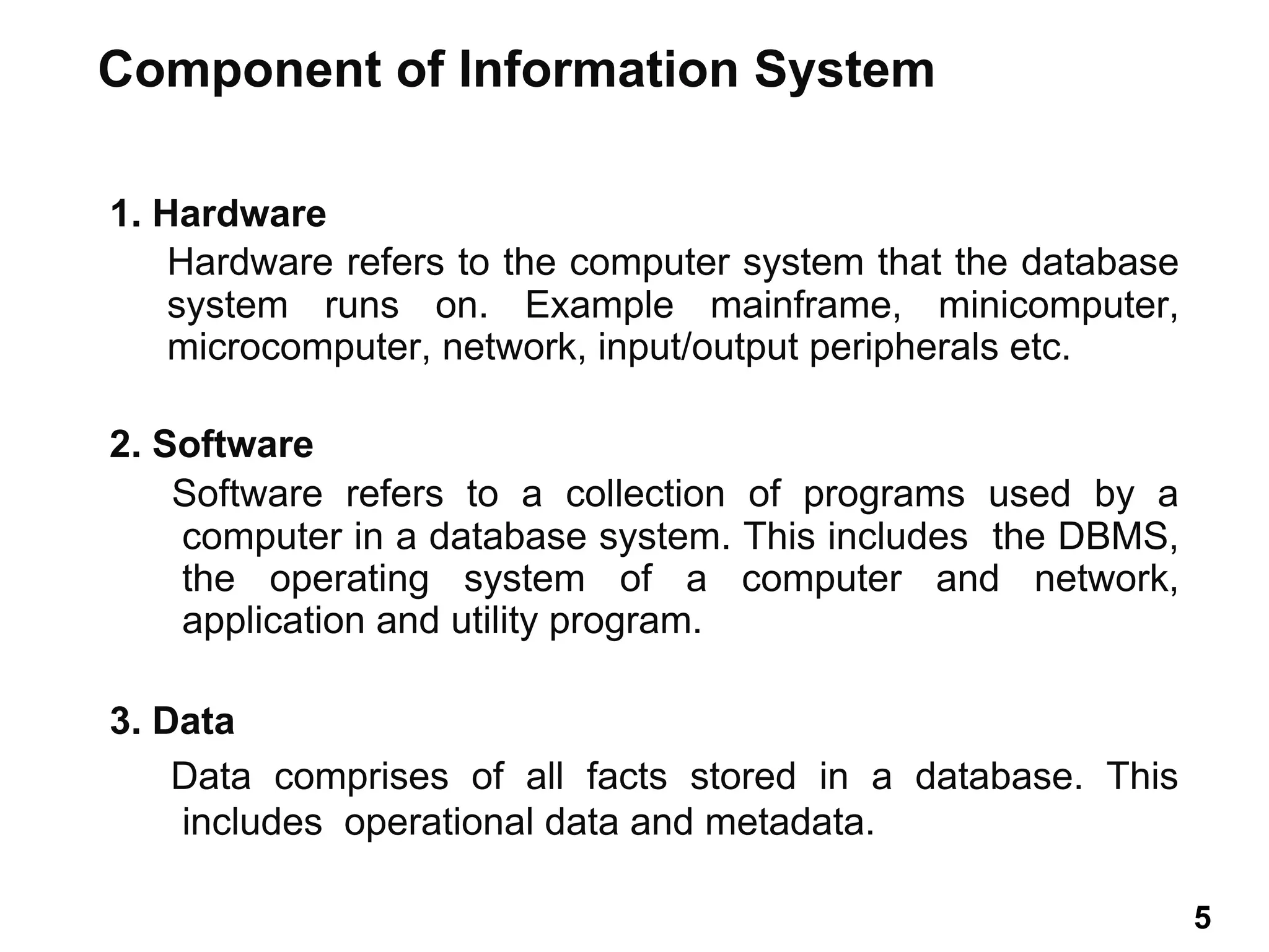 1. Hardware
Hardware refers to the computer system that the database
system runs on. Example mainframe, minicomputer,
microcomputer, network, input/output peripherals etc.
2. Software
Software refers to a collection of programs used by a
computer in a database system. This includes the DBMS,
the operating system of a computer and network,
application and utility program.
3. Data
Data comprises of all facts stored in a database. This
includes operational data and metadata.
Component of Information System
5 5
 