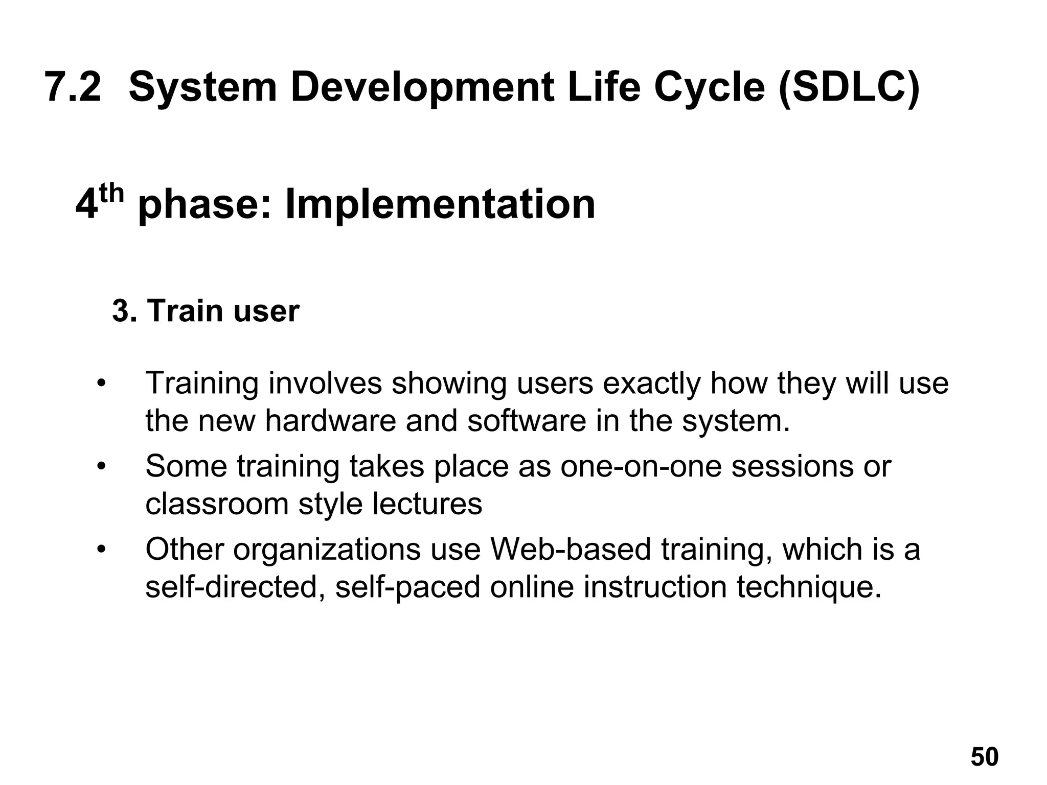 3. Train user
• Training involves showing users exactly how they will use
the new hardware and software in the system.
• Some training takes place as one-on-one sessions or
classroom style lectures
• Other organizations use Web-based training, which is a
self-directed, self-paced online instruction technique.
7.2 System Development Life Cycle (SDLC)
4th
phase: Implementation
50
 