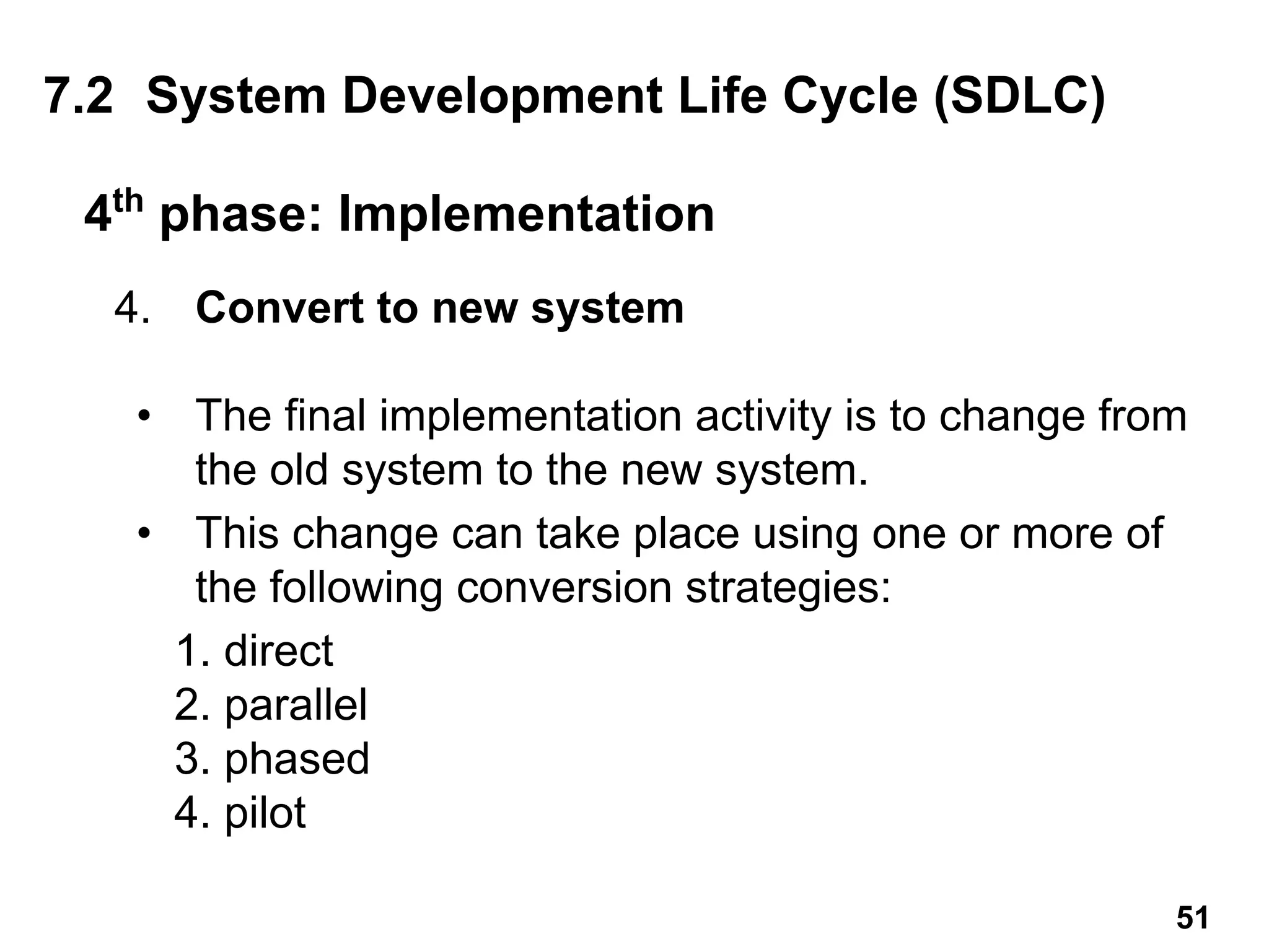 4. Convert to new system
• The final implementation activity is to change from
the old system to the new system.
• This change can take place using one or more of
the following conversion strategies:
1. direct
2. parallel
3. phased
4. pilot
4th
phase: Implementation
7.2 System Development Life Cycle (SDLC)
51
 