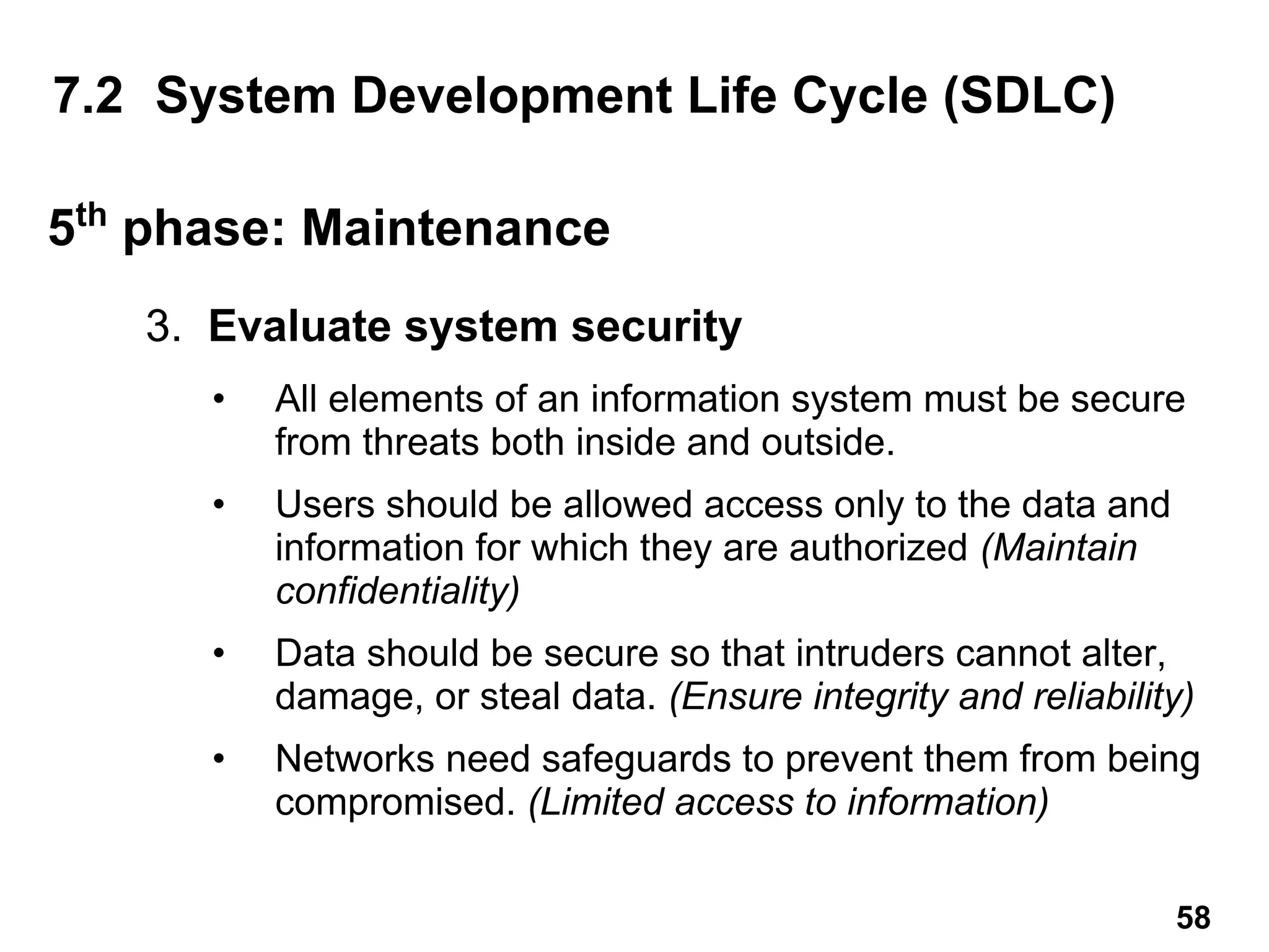 3. Evaluate system security
• All elements of an information system must be secure
from threats both inside and outside.
• Users should be allowed access only to the data and
information for which they are authorized (Maintain
confidentiality)
• Data should be secure so that intruders cannot alter,
damage, or steal data. (Ensure integrity and reliability)
• Networks need safeguards to prevent them from being
compromised. (Limited access to information)
7.2 System Development Life Cycle (SDLC)
5th
phase: Maintenance
58
 