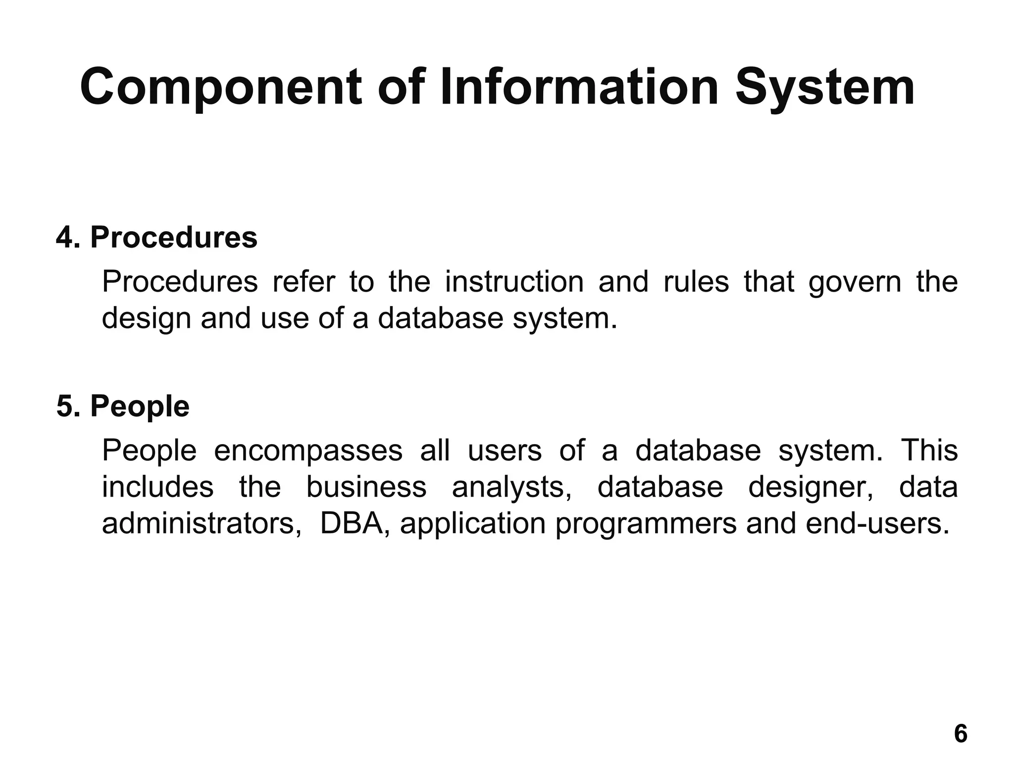 4. Procedures
Procedures refer to the instruction and rules that govern the
design and use of a database system.
5. People
People encompasses all users of a database system. This
includes the business analysts, database designer, data
administrators, DBA, application programmers and end-users.
Component of Information System
6 6
 