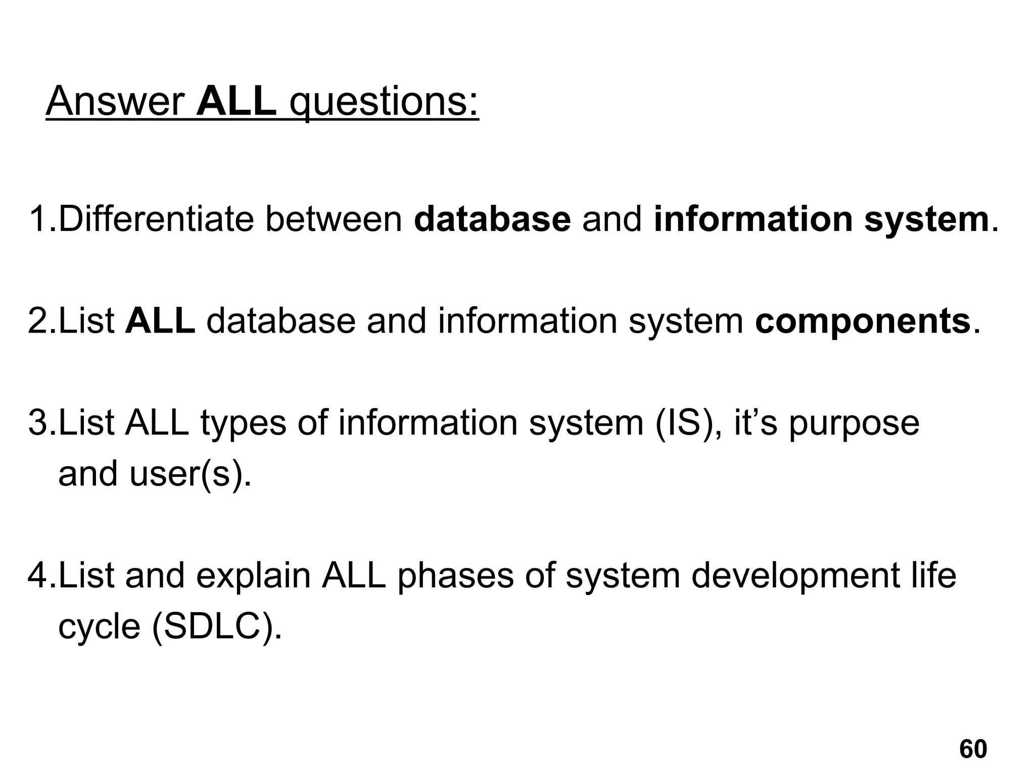1.Differentiate between database and information system.
2.List ALL database and information system components.
3.List ALL types of information system (IS), it’s purpose
and user(s).
4.List and explain ALL phases of system development life
cycle (SDLC).
Answer ALL questions:
60
 
