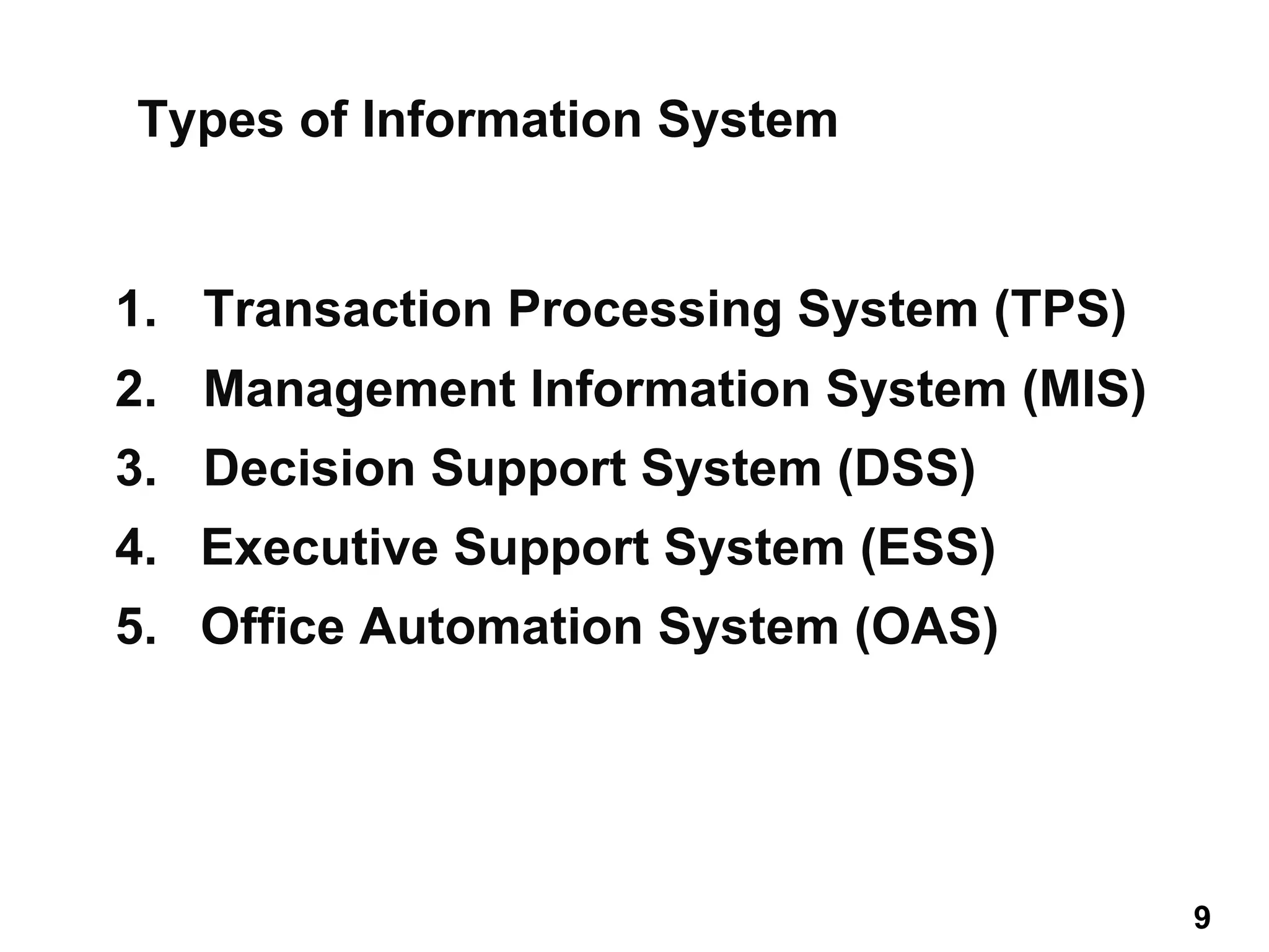 1. Transaction Processing System (TPS)
2. Management Information System (MIS)
3. Decision Support System (DSS)
4. Executive Support System (ESS)
5. Office Automation System (OAS)
Types of Information System
9 9
 