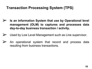 ➢ Is an information System that use by Operational level
management (OLM) to captures and processes data
day-to-day business transaction / activity.
➢ Used by Low Level Management such as Line supervisor.
➢ An operational system that record and process data
resulting from business transactions.
Transaction Processing System (TPS)
10 10
 