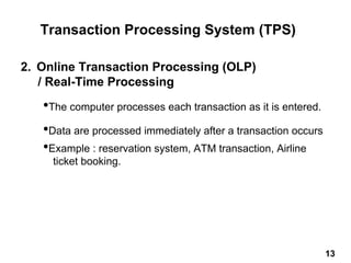 2. Online Transaction Processing (OLP)
/ Real-Time Processing
•The computer processes each transaction as it is entered.
•Data are processed immediately after a transaction occurs
•Example : reservation system, ATM transaction, Airline
ticket booking.
Transaction Processing System (TPS)
13 13
 