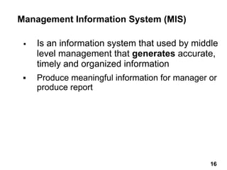 Management Information System (MIS)
▪ Is an information system that used by middle
level management that generates accurate,
timely and organized information
▪ Produce meaningful information for manager or
produce report
16 16
 