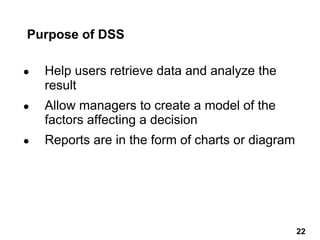 Purpose of DSS
● Help users retrieve data and analyze the
result
● Allow managers to create a model of the
factors affecting a decision
● Reports are in the form of charts or diagram
22 22
 