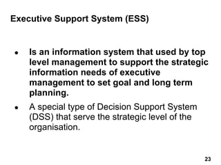 Executive Support System (ESS)
● Is an information system that used by top
level management to support the strategic
information needs of executive
management to set goal and long term
planning.
● A special type of Decision Support System
(DSS) that serve the strategic level of the
organisation.
23 23
 