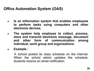 ● Is an information system that enables employees
to perform tasks using computers and other
electronic devices.
● The system help employee to collect, process,
store and transmit electronic message, document
and other form of communication among
individual, work group and organizations.
● Example :
A school posted its class schedule on the internet.
When the school admin updates the schedule,
students receive an email notification.
Office Automation System (OAS)
26 26
 