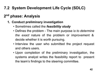 1. Conduct preliminary investigation
• Sometimes called the feasibility study
• Defines the problem - The main purpose is to determine
the exact nature of the problem or improvement &
decide whether it is worth pursuing.
• Interview the user who submitted the project request
and others users.
• Upon completion of the preliminary investigation, the
systems analyst writes the feasibility report to present
the team’s findings to the steering committee.
7.2 System Development Life Cycle (SDLC)
2nd
phase: Analysis
42
 