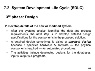 2. Develop details of the new or modified system
• After the systems analyst identifies the data and process
requirements, the next step is to develop detailed design
specifications for the components in the proposed solution.
• A detailed design sometimes is called a physical design
because it specifies hardware & software — the physical
components required — for automated procedures.
• The activities include developing designs for the databases,
inputs, outputs & programs.
7.2 System Development Life Cycle (SDLC)
3rd
phase: Design
46
 