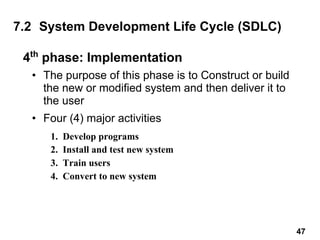 4th
phase: Implementation
• The purpose of this phase is to Construct or build
the new or modified system and then deliver it to
the user
• Four (4) major activities
7.2 System Development Life Cycle (SDLC)
1. Develop programs
2. Install and test new system
3. Train users
4. Convert to new system
47
 