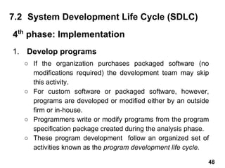 1. Develop programs
○ If the organization purchases packaged software (no
modifications required) the development team may skip
this activity.
○ For custom software or packaged software, however,
programs are developed or modified either by an outside
firm or in-house.
○ Programmers write or modify programs from the program
specification package created during the analysis phase.
○ These program development follow an organized set of
activities known as the program development life cycle.
7.2 System Development Life Cycle (SDLC)
4th
phase: Implementation
48
 