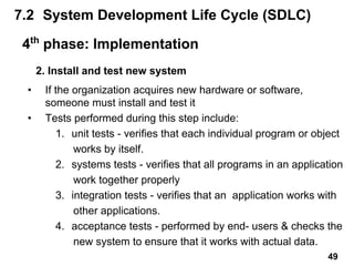 2. Install and test new system
• If the organization acquires new hardware or software,
someone must install and test it
• Tests performed during this step include:
1. unit tests - verifies that each individual program or object
works by itself.
2. systems tests - verifies that all programs in an application
work together properly
3. integration tests - verifies that an application works with
other applications.
4. acceptance tests - performed by end- users & checks the
new system to ensure that it works with actual data.
7.2 System Development Life Cycle (SDLC)
4th
phase: Implementation
49
 