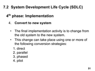 4. Convert to new system
• The final implementation activity is to change from
the old system to the new system.
• This change can take place using one or more of
the following conversion strategies:
1. direct
2. parallel
3. phased
4. pilot
4th
phase: Implementation
7.2 System Development Life Cycle (SDLC)
51
 