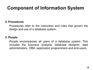 4. Procedures
Procedures refer to the instruction and rules that govern the
design and use of a database system.
5. People
People encompasses all users of a database system. This
includes the business analysts, database designer, data
administrators, DBA, application programmers and end-users.
Component of Information System
6 6
 
