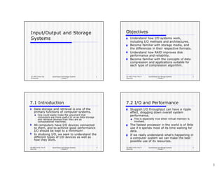 CS 3401 Comp. Org.
& Assembly
Input/Output and Storage Systems
-- Chapter 7
1
Input/Output and Storage
Systems
CS 3401 Comp. Org. &
Assembly
Input/Output and Storage Systems
-- Chapter 7
2
Objectives
Understand how I/O systems work,
including I/O methods and architectures.
Become familiar with storage media, and
the differences in their respective formats.
Understand how RAID improves disk
performance and reliability.
Become familiar with the concepts of data
compression and applications suitable for
each type of compression algorithm.
CS 3401 Comp. Org. &
Assembly
Input/Output and Storage Systems
-- Chapter 7
3
7.1 Introduction
Data storage and retrieval is one of the
primary functions of computer systems.
One could easily make the argument that
computers are more useful to us as data storage
and retrieval devices than they are as
computational machines.
All computers have I/O devices connected
to them, and to achieve good performance
I/O should be kept to a minimum!
In studying I/O, we seek to understand the
different types of I/O devices as well as
how they work.
CS 3401 Comp. Org. &
Assembly
Input/Output and Storage Systems
-- Chapter 7
4
7.2 I/O and Performance
Sluggish I/O throughput can have a ripple
effect, dragging down overall system
performance.
This is especially true when virtual memory is
involved.
The fastest processor in the world is of little
use if it spends most of its time waiting for
data.
If we really understand what’s happening in
a computer system we can make the best
possible use of its resources.
1
 