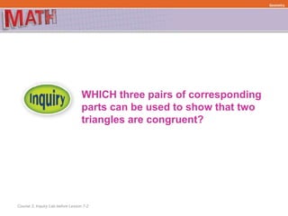 Course 3, Inquiry Lab before Lesson 7-2
WHICH three pairs of corresponding
parts can be used to show that two
triangles are congruent?
Geometry
 