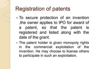 Registration of patents
 To secure protection of an invention
,the owner applies to IPO for award of
a patent, so that the patent is
registered and listed along with the
date of the grant.
 The patent holder is given monopoly rights
in the commercial exploitation of the
invention. He may choose to license others
to participate in such an exploitation.
 