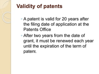 Validity of patents
◦ A patent is valid for 20 years after
the filing date of application at the
Patents Office
◦ After two years from the date of
grant, it must be renewed each year
until the expiration of the term of
patent.
 
