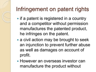 Infringement on patent rights
 if a patent is registered in a country
and a competitor without permission
manufactures the patented product,
he infringes on the patent.
 a civil action may be brought to seek
an injunction to prevent further abuse
as well as damages on account of
profit.
 However an overseas investor can
manufacture the product without
 