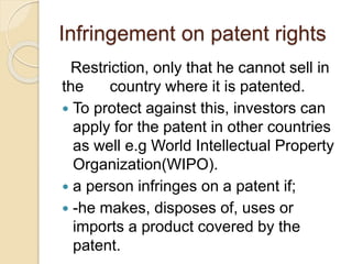 Infringement on patent rights
Restriction, only that he cannot sell in
the country where it is patented.
 To protect against this, investors can
apply for the patent in other countries
as well e.g World Intellectual Property
Organization(WIPO).
 a person infringes on a patent if;
 -he makes, disposes of, uses or
imports a product covered by the
patent.
 