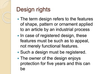 Design rights
 The term design refers to the features
of shape, pattern or ornament applied
to an article by an industrial process
 In case of registered design, these
features must be such as to appeal,
not merely functional features.
 Such a design must be registered.
 The owner of the design enjoys
protection for five years and this can
be
 