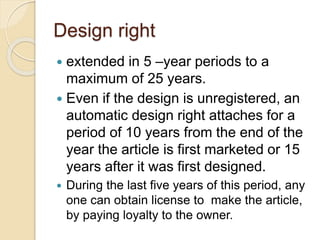 Design right
 extended in 5 –year periods to a
maximum of 25 years.
 Even if the design is unregistered, an
automatic design right attaches for a
period of 10 years from the end of the
year the article is first marketed or 15
years after it was first designed.
 During the last five years of this period, any
one can obtain license to make the article,
by paying loyalty to the owner.
 