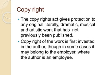Copy right
 The copy rights act gives protection to
any original literally, dramatic, musical
and artistic work that has not
previously been published.
 Copy right of the work is first invested
in the author, though in some cases it
may belong to the employer, where
the author is an employee.
 
