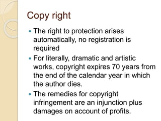 Copy right
 The right to protection arises
automatically, no registration is
required
 For literally, dramatic and artistic
works, copyright expires 70 years from
the end of the calendar year in which
the author dies.
 The remedies for copyright
infringement are an injunction plus
damages on account of profits.
 