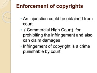Enforcement of copyrights
◦ An injunction could be obtained from
court
◦ ( Commercial High Court) for
prohibiting the infringement and also
can claim damages
◦ Infringement of copyright is a crime
punishable by court.
 