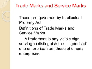 Trade Marks and Service Marks
These are governed by Intellectual
Property Act
Definitions of Trade Marks and
Service Marks
A trademark is any visible sign
serving to distinguish the goods of
one enterprise from those of others
enterprises.
 