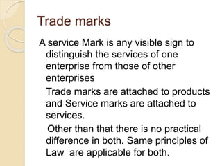 Trade marks
A service Mark is any visible sign to
distinguish the services of one
enterprise from those of other
enterprises
Trade marks are attached to products
and Service marks are attached to
services.
Other than that there is no practical
difference in both. Same principles of
Law are applicable for both.
 
