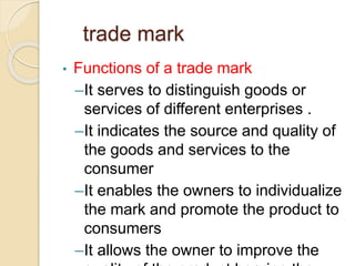 trade mark
• Functions of a trade mark
–It serves to distinguish goods or
services of different enterprises .
–It indicates the source and quality of
the goods and services to the
consumer
–It enables the owners to individualize
the mark and promote the product to
consumers
–It allows the owner to improve the
 