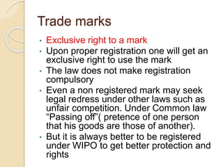 Trade marks
• Exclusive right to a mark
• Upon proper registration one will get an
exclusive right to use the mark
• The law does not make registration
compulsory
• Even a non registered mark may seek
legal redress under other laws such as
unfair competition. Under Common law
“Passing off”( pretence of one person
that his goods are those of another).
• But it is always better to be registered
under WIPO to get better protection and
rights
 
