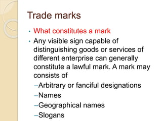 Trade marks
• What constitutes a mark
• Any visible sign capable of
distinguishing goods or services of
different enterprise can generally
constitute a lawful mark. A mark may
consists of
–Arbitrary or fanciful designations
–Names
–Geographical names
–Slogans
 