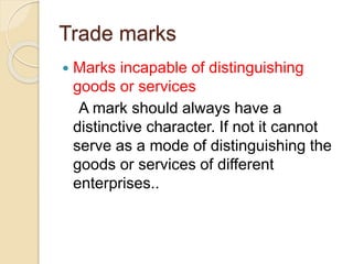 Trade marks
 Marks incapable of distinguishing
goods or services
A mark should always have a
distinctive character. If not it cannot
serve as a mode of distinguishing the
goods or services of different
enterprises..
 