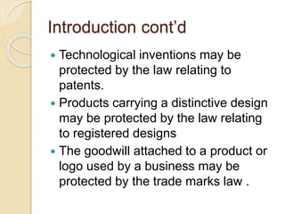 Introduction cont’d
 Technological inventions may be
protected by the law relating to
patents.
 Products carrying a distinctive design
may be protected by the law relating
to registered designs
 The goodwill attached to a product or
logo used by a business may be
protected by the trade marks law .
 