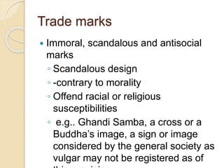 Trade marks
 Immoral, scandalous and antisocial
marks
◦ Scandalous design
◦ -contrary to morality
◦ Offend racial or religious
susceptibilities
◦ e.g.. Ghandi Samba, a cross or a
Buddha’s image, a sign or image
considered by the general society as
vulgar may not be registered as of
 