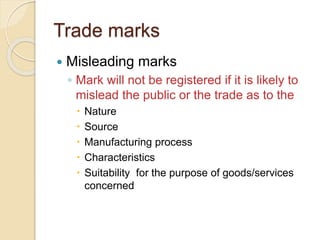 Trade marks
 Misleading marks
◦ Mark will not be registered if it is likely to
mislead the public or the trade as to the
 Nature
 Source
 Manufacturing process
 Characteristics
 Suitability for the purpose of goods/services
concerned
 