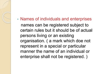• Names of individuals and enterprises
names can be registered subject to
certain rules but it should be of actual
persons living or an existing
organisation. ( a mark which doe not
represent in a special or particular
manner the name of an individual or
enterprise shall not be registered. )
 