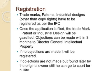 Registration
 Trade marks, Patents, Industrial designs
(other than copy rights) have to be
registered as per the IPO
 Once the application is filed, the trade Mark
, Patent or Industrial Design will be
gazetted. Objections can be made within 3
months to Director General Intellectual
Property
 If no objections are made it will be
registered.
 If objections are not made but found later by
the original owner still he can go to court for
 