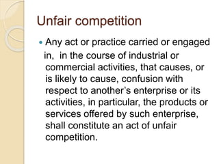 Unfair competition
 Any act or practice carried or engaged
in, in the course of industrial or
commercial activities, that causes, or
is likely to cause, confusion with
respect to another’s enterprise or its
activities, in particular, the products or
services offered by such enterprise,
shall constitute an act of unfair
competition.
 