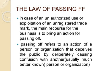 THE LAW OF PASSING FF
 in case of an un authorized use or
exploitation of an unregistered trade
mark, the main recourse for the
business is to bring an action for
passing off.
 passing off refers to an action of a
person or organization that deceives
the public by deliberately causing
confusion with another(usually much
better known) person or organization)
 