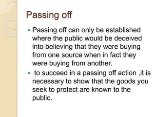 Passing off
 Passing off can only be established
where the public would be deceived
into believing that they were buying
from one source when in fact they
were buying from another.
 to succeed in a passing off action ,it is
necessary to show that the goods you
seek to protect are known to the
public.
 